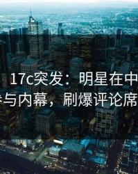 【爆料】17c突发：明星在中午时分被曝曾参与内幕，刷爆评论席卷全网