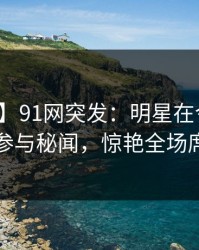【爆料】91网突发：明星在今日凌晨被曝曾参与秘闻，惊艳全场席卷全网