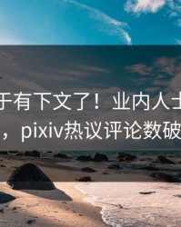 爆料终于有下文了！业内人士现身回应，pixiv热议评论数破万