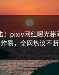 今日直击！pixiv网红曝光秘闻，全网炸裂，全网热议不断