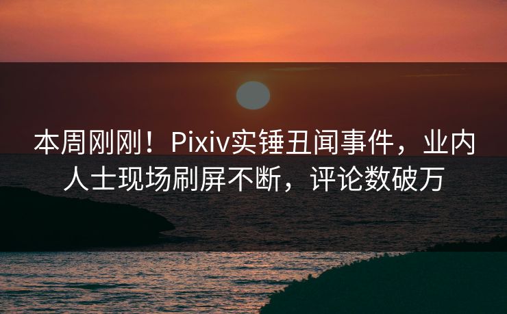 本周刚刚！Pixiv实锤丑闻事件，业内人士现场刷屏不断，评论数破万