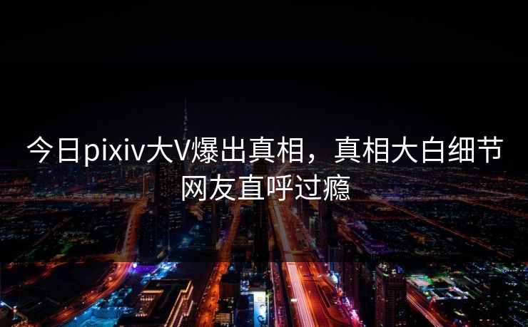 今日pixiv大V爆出真相，真相大白细节网友直呼过瘾