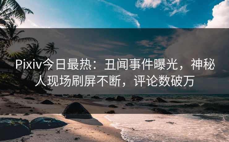 Pixiv今日最热：丑闻事件曝光，神秘人现场刷屏不断，评论数破万