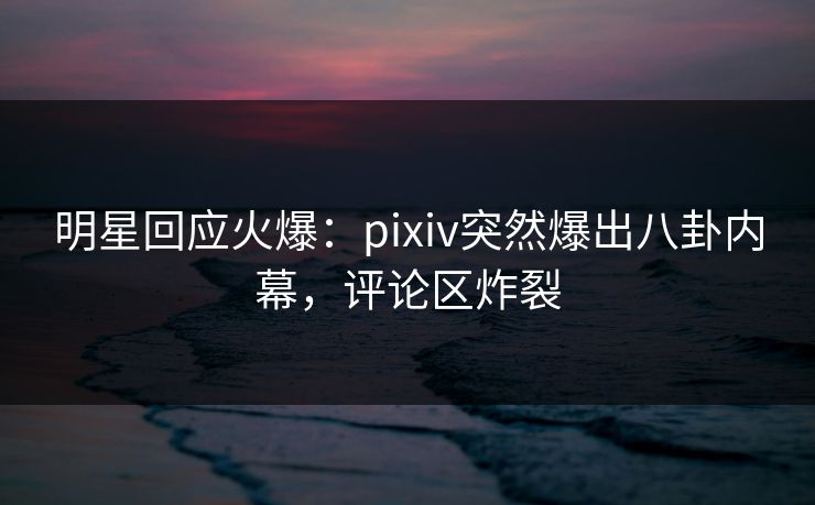 明星回应火爆：pixiv突然爆出八卦内幕，评论区炸裂