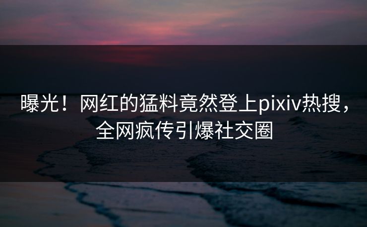 曝光！网红的猛料竟然登上pixiv热搜，全网疯传引爆社交圈