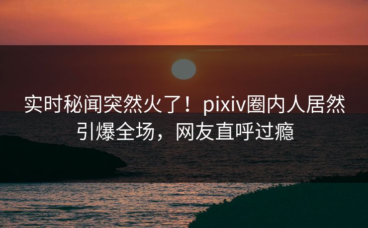 实时秘闻突然火了！pixiv圈内人居然引爆全场，网友直呼过瘾