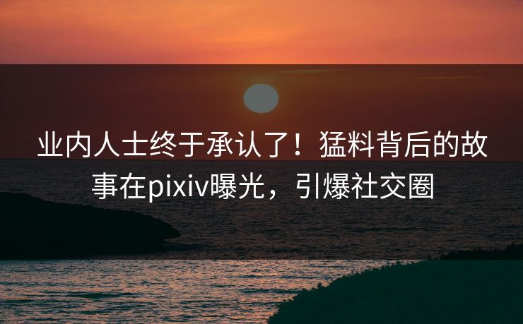 业内人士终于承认了！猛料背后的故事在pixiv曝光，引爆社交圈