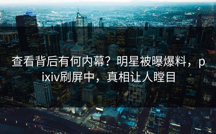 查看背后有何内幕？明星被曝爆料，pixiv刷屏中，真相让人瞠目