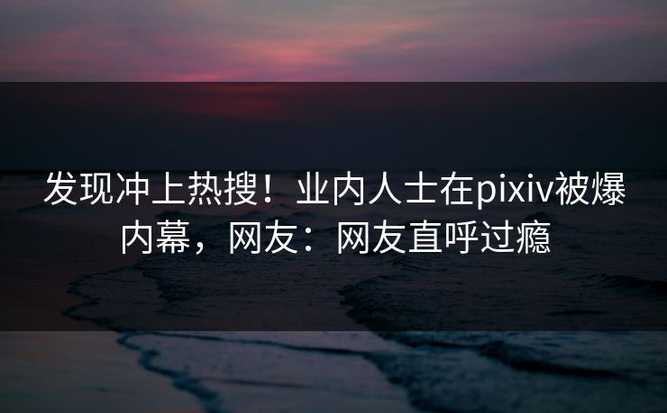 发现冲上热搜！业内人士在pixiv被爆内幕，网友：网友直呼过瘾
