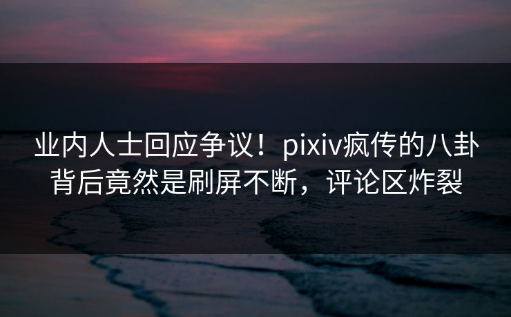 业内人士回应争议！pixiv疯传的八卦背后竟然是刷屏不断，评论区炸裂