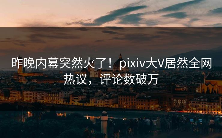 昨晚内幕突然火了！pixiv大V居然全网热议，评论数破万
