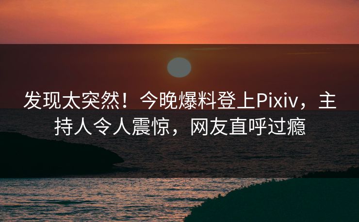 发现太突然！今晚爆料登上Pixiv，主持人令人震惊，网友直呼过瘾