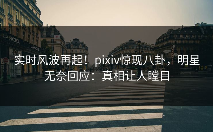 实时风波再起！pixiv惊现八卦，明星无奈回应：真相让人瞠目