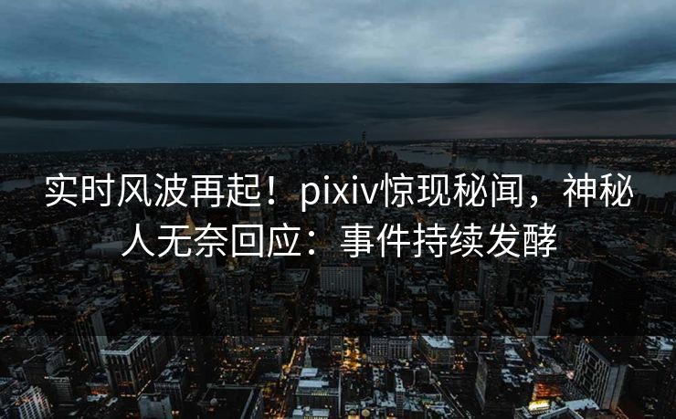 实时风波再起！pixiv惊现秘闻，神秘人无奈回应：事件持续发酵
