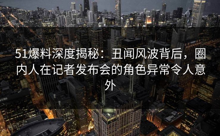 51爆料深度揭秘：丑闻风波背后，圈内人在记者发布会的角色异常令人意外