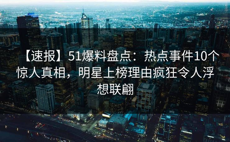 【速报】51爆料盘点：热点事件10个惊人真相，明星上榜理由疯狂令人浮想联翩