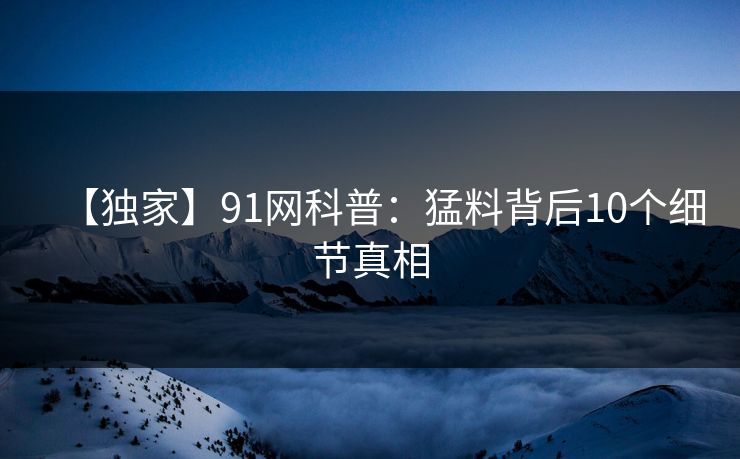 【独家】91网科普：猛料背后10个细节真相