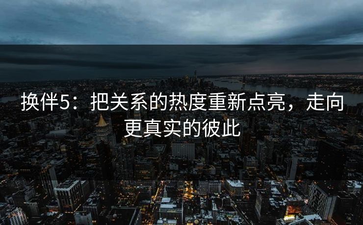 换伴5:把关系的热度重新点亮,走向更真实的彼此 换伴5:把关系的热度重新点亮,走向更真实的彼此