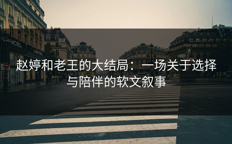 赵婷和老王的大结局：一场关于选择与陪伴的软文叙事