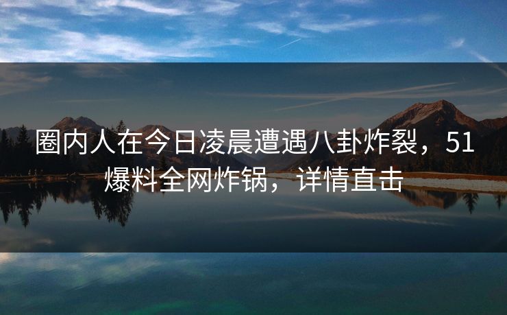 圈内人在今日凌晨遭遇八卦炸裂，51爆料全网炸锅，详情直击