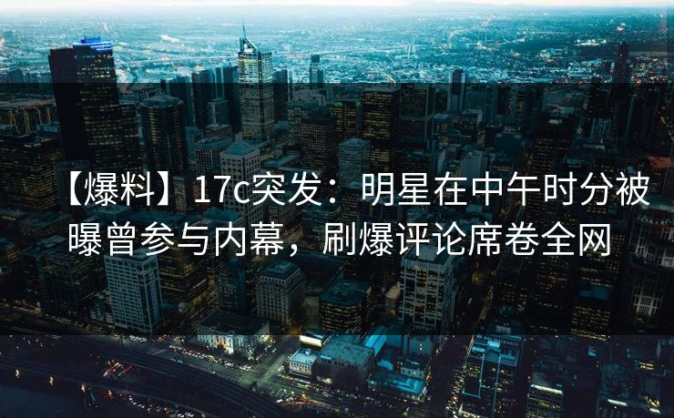 【爆料】17c突发：明星在中午时分被曝曾参与内幕，刷爆评论席卷全网