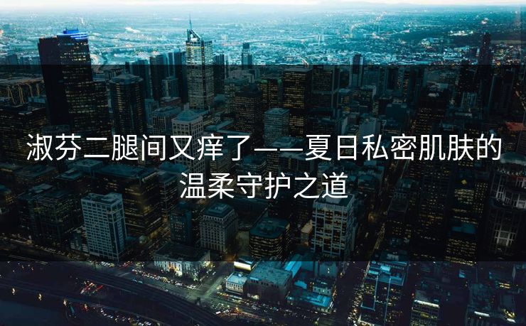 淑芬二腿间又痒了——夏日私密肌肤的温柔守护之道