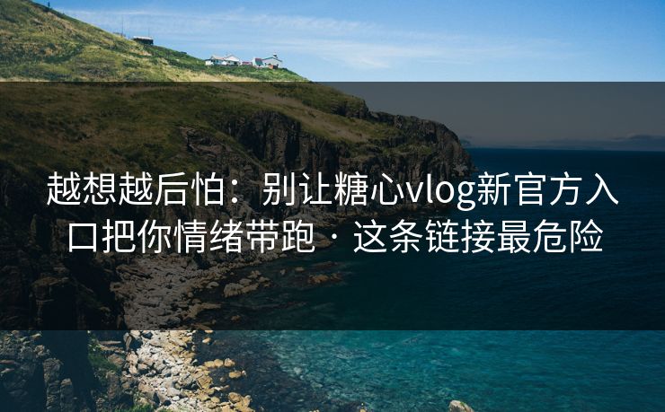 越想越后怕：别让糖心vlog新官方入口把你情绪带跑 · 这条链接最危险