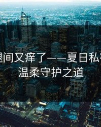 淑芬二腿间又痒了——夏日私密肌肤的温柔守护之道