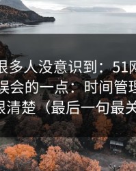 这个点很多人没意识到：51网网址最容易被误会的一点：时间管理其实写得很清楚（最后一句最关键）