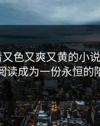 免费观看又色又爽又黄的小说忠诚——让阅读成为一份永恒的陪伴