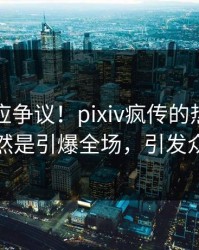明星回应争议！pixiv疯传的热点背后竟然是引爆全场，引发众怒