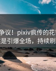 大V回应争议！pixiv疯传的花絮背后竟然是引爆全场，持续刷屏