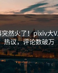 昨晚内幕突然火了！pixiv大V居然全网热议，评论数破万