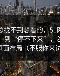 如果你总找不到想看的，51网从“看着舒服”到“停不下来”，差的就是页面布局（不服你来试）