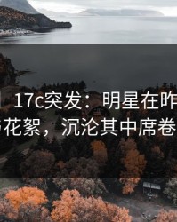 【爆料】17c突发：明星在昨晚被曝曾参与花絮，沉沦其中席卷全网