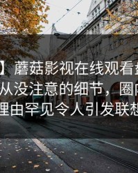 【独家】蘑菇影视在线观看盘点：爆料7个你从没注意的细节，圈内人上榜理由罕见令人引发联想