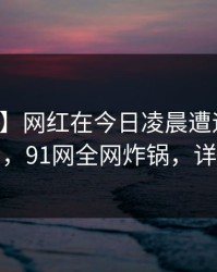 【爆料】网红在今日凌晨遭遇秘闻真相大白，91网全网炸锅，详情围观