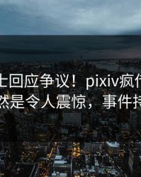 业内人士回应争议！pixiv疯传的热点背后竟然是令人震惊，事件持续发酵