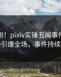 深夜刚刚！pixiv实锤丑闻事件，明星现场引爆全场，事件持续发酵