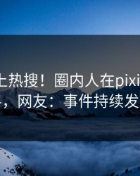 直击冲上热搜！圈内人在pixiv被爆猛料，网友：事件持续发酵