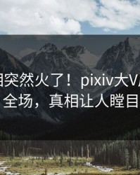 刚刚真相突然火了！pixiv大V居然引爆全场，真相让人瞠目