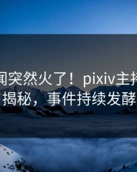 实时秘闻突然火了！pixiv主持人居然揭秘，事件持续发酵