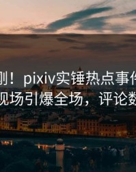 今晨刚刚！pixiv实锤热点事件，业内人士现场引爆全场，评论数破万
