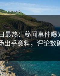 Pixiv今日最热：秘闻事件曝光，明星现场出乎意料，评论数破万