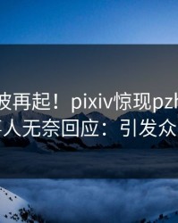 实时风波再起！pixiv惊现pzhan，当事人无奈回应：引发众怒