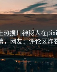 速看冲上热搜！神秘人在pixiv被爆内幕，网友：评论区炸裂