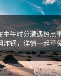 当事人在中午时分遭遇热点事件曝光，17c全网炸锅，详情一起草免费入口