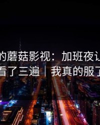 上个月的蘑菇影视：加班夜让我反复看了三遍｜我真的服了