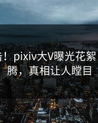 实时直击！pixiv大V曝光花絮，热血沸腾，真相让人瞠目