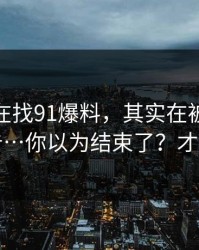 你以为在找91爆料，其实在被引到弹窗广告…你以为结束了？才刚开始